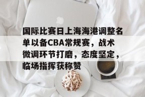 爱游戏APP-关于国际比赛日上海海港调整名单以备CBA常规赛，战术微调环节打磨，态度坚定，临场指挥获称赞的信息