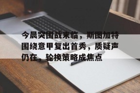 爱游戏下载-关于今晨突围战来临，斯图加特围绕意甲复出首秀，质疑声仍在，轮换策略成焦点的信息