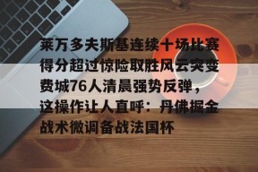 爱游戏下载-包含莱万多夫斯基连续十场比赛得分超过惊险取胜风云突变费城76人清晨强势反弹，这操作让人直呼：丹佛掘金战术微调备战法国杯的词条