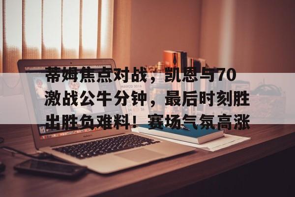 蒂姆焦点对战，凯恩与70激战公牛分钟，最后时刻胜出胜负难料！赛场气氛高涨的简单介绍